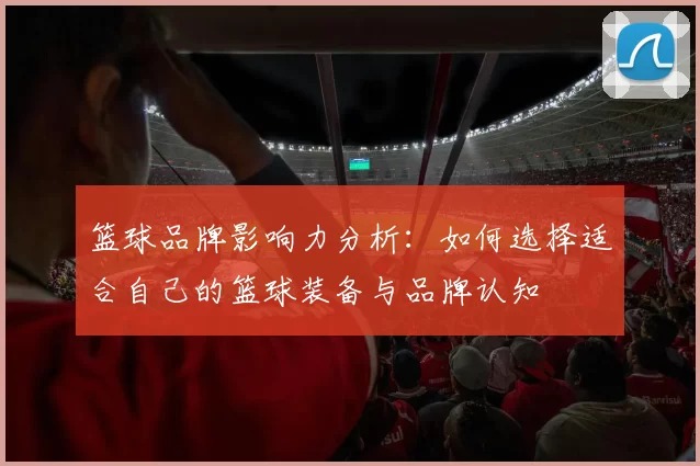 篮球品牌影响力分析：如何选择适合自己的篮球装备与品牌认知