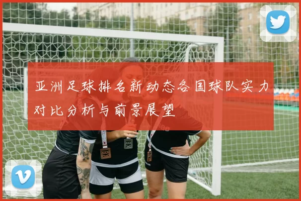 亚洲足球排名新动态各国球队实力对比分析与前景展望