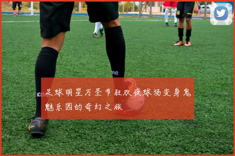 足球明星万圣节狂欢夜球场变身鬼魅乐园的奇幻之旅